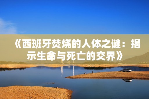 《西班牙焚烧的人体之谜：揭示生命与死亡的交界》