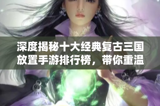 深度揭秘十大经典复古三国放置手游排行榜，带你重温传奇战役
