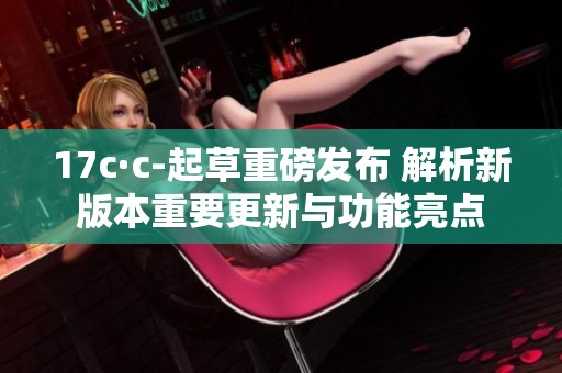 17c·c-起草重磅发布 解析新版本重要更新与功能亮点