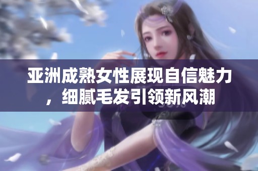 亚洲成熟女性展现自信魅力，细腻毛发引领新风潮