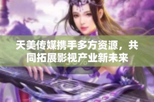 天美传媒携手多方资源，共同拓展影视产业新未来