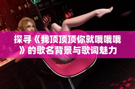 探寻《我顶顶顶你就哦哦哦》的歌名背景与歌词魅力