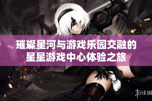 璀璨星河与游戏乐园交融的星星游戏中心体验之旅