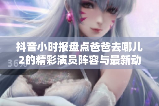 抖音小时报盘点爸爸去哪儿2的精彩演员阵容与最新动态
