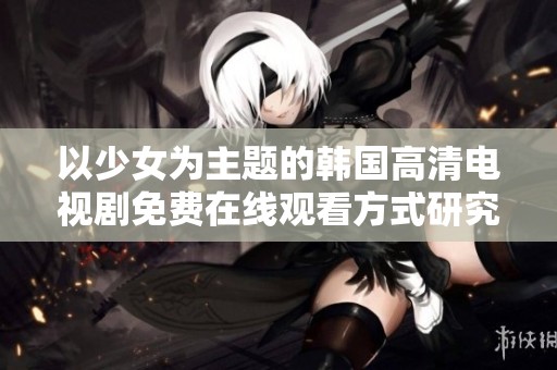 以少女为主题的韩国高清电视剧免费在线观看方式研究与探讨