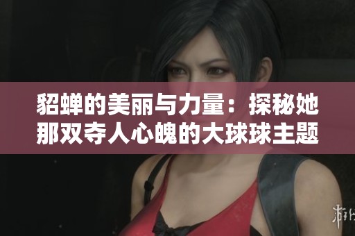 貂蝉的美丽与力量：探秘她那双夺人心魄的大球球主题曲