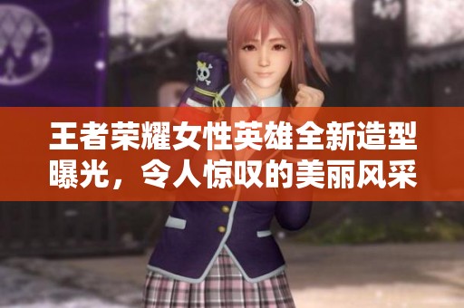 王者荣耀女性英雄全新造型曝光，令人惊叹的美丽风采