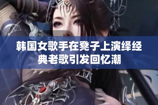 韩国女歌手在凳子上演绎经典老歌引发回忆潮