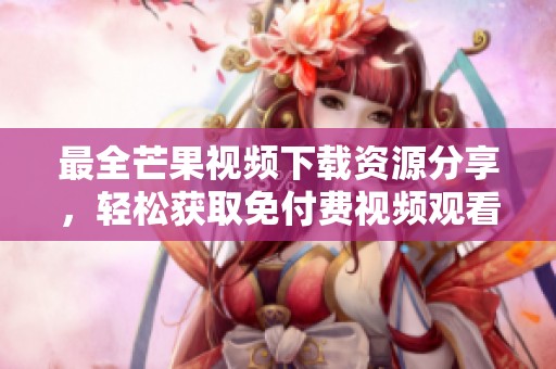 最全芒果视频下载资源分享，轻松获取免付费视频观看体验