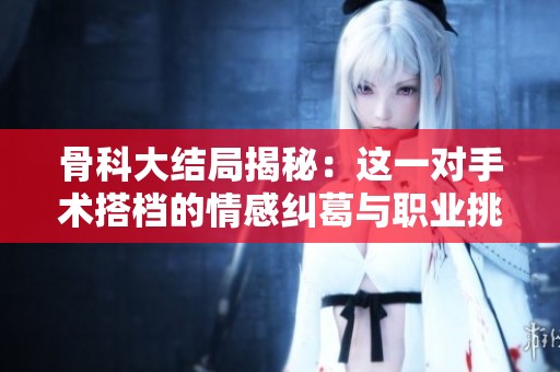 骨科大结局揭秘：这一对手术搭档的情感纠葛与职业挑战