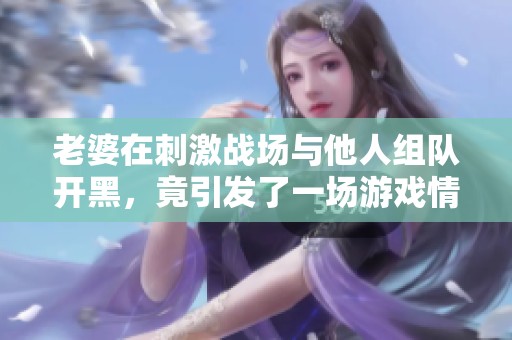 老婆在刺激战场与他人组队开黑，竟引发了一场游戏情缘