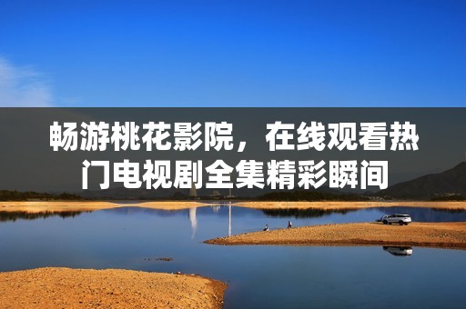 畅游桃花影院，在线观看热门电视剧全集精彩瞬间