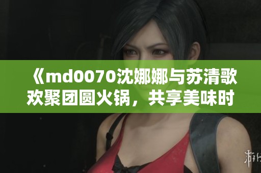 《md0070沈娜娜与苏清歌欢聚团圆火锅，共享美味时光》