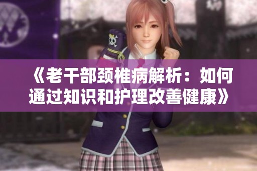《老干部颈椎病解析：如何通过知识和护理改善健康》
