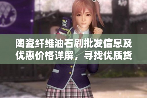 陶瓷纤维油石刷批发信息及优惠价格详解，寻找优质货源原产地