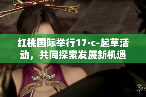 红桃国际举行17·c-起草活动，共同探索发展新机遇