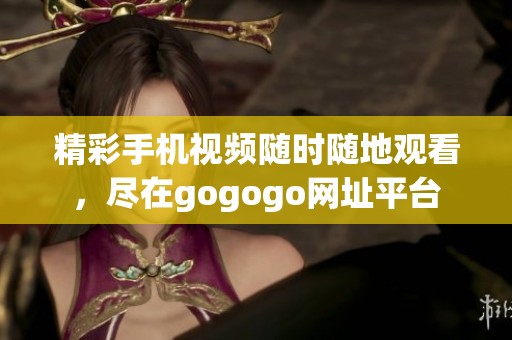 精彩手机视频随时随地观看，尽在gogogo网址平台
