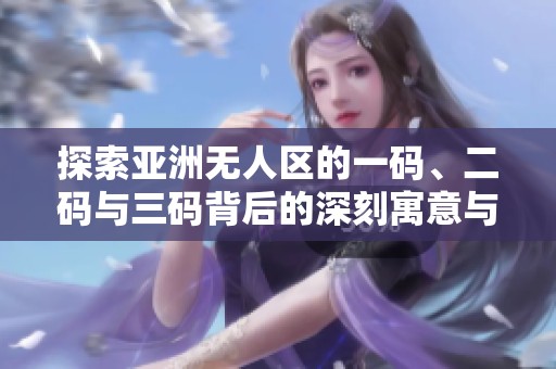 探索亚洲无人区的一码、二码与三码背后的深刻寓意与影响