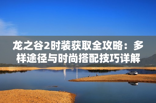 龙之谷2时装获取全攻略：多样途径与时尚搭配技巧详解