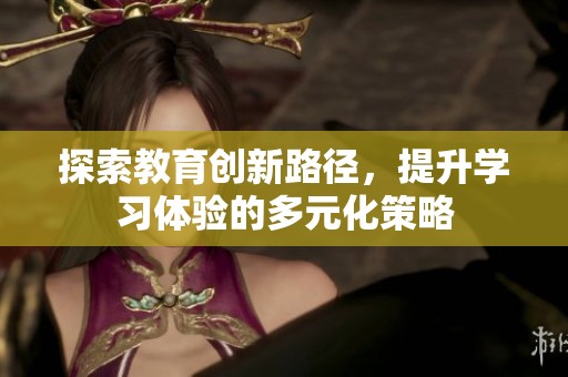 探索教育创新路径，提升学习体验的多元化策略
