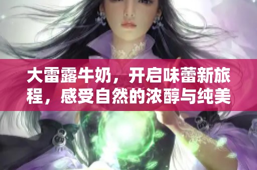 大雷露牛奶，开启味蕾新旅程，感受自然的浓醇与纯美