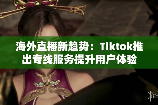 海外直播新趋势：Tiktok推出专线服务提升用户体验
