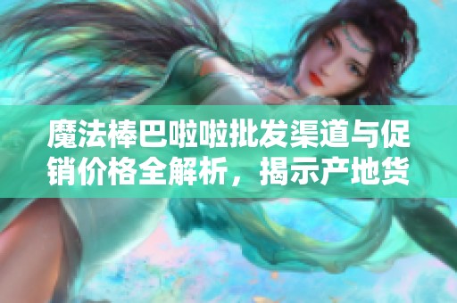魔法棒巴啦啦批发渠道与促销价格全解析，揭示产地货源信息