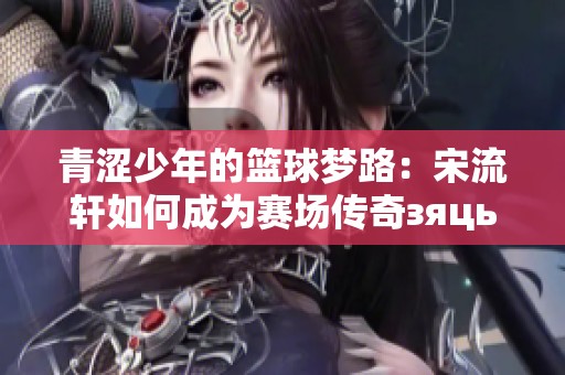 青涩少年的篮球梦路：宋流轩如何成为赛场传奇зяць
