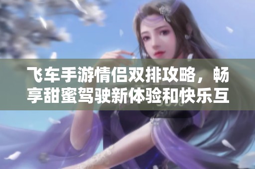 飞车手游情侣双排攻略，畅享甜蜜驾驶新体验和快乐互动