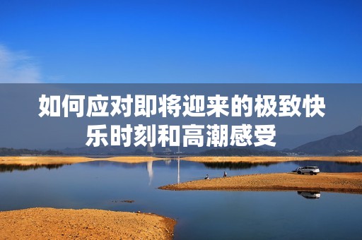如何应对即将迎来的极致快乐时刻和高潮感受