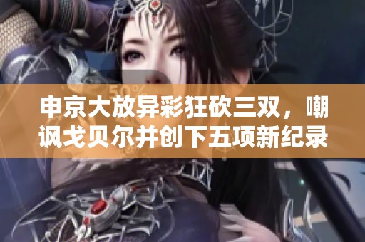 申京大放异彩狂砍三双，嘲讽戈贝尔并创下五项新纪录