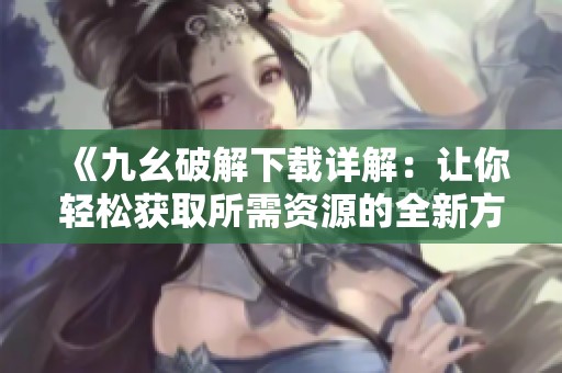 《九幺破解下载详解：让你轻松获取所需资源的全新方法》