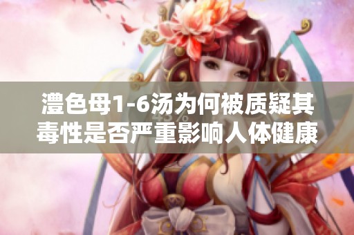 澧色母1-6汤为何被质疑其毒性是否严重影响人体健康