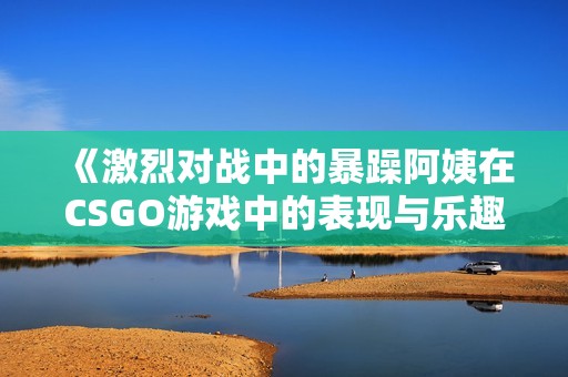 《激烈对战中的暴躁阿姨在CSGO游戏中的表现与乐趣》