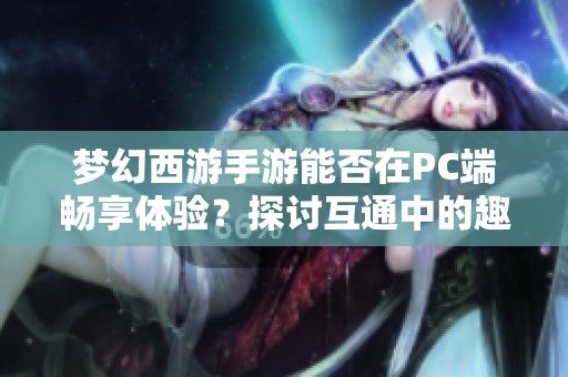 梦幻西游手游能否在PC端畅享体验？探讨互通中的趣味与挑战