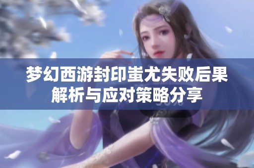 梦幻西游封印蚩尤失败后果解析与应对策略分享