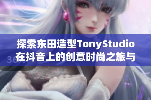 探索东田造型TonyStudio在抖音上的创意时尚之旅与精彩瞬间