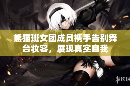 熊猫班女团成员携手告别舞台妆容，展现真实自我