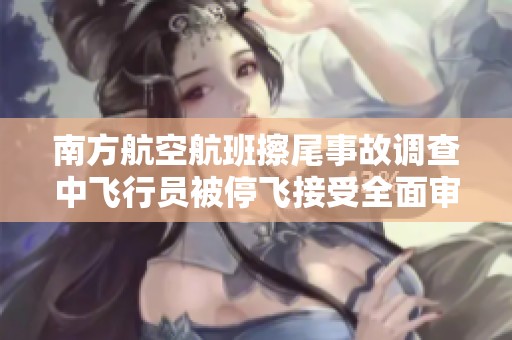 南方航空航班擦尾事故调查中飞行员被停飞接受全面审查