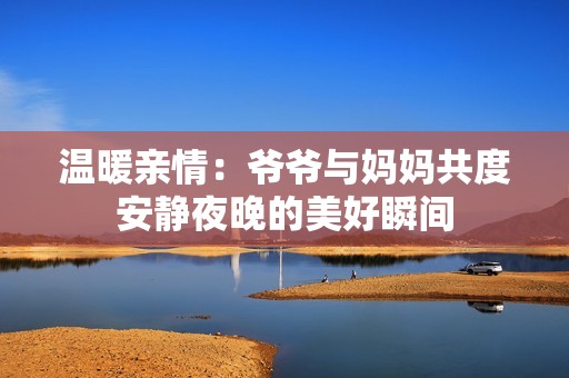 温暖亲情：爷爷与妈妈共度安静夜晚的美好瞬间