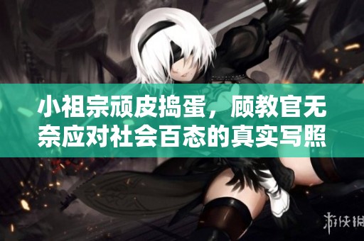 小祖宗顽皮捣蛋，顾教官无奈应对社会百态的真实写照