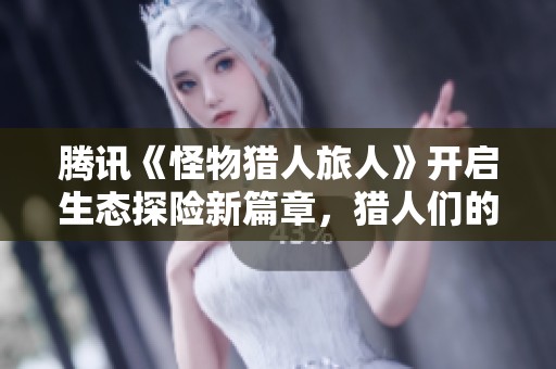 腾讯《怪物猎人旅人》开启生态探险新篇章，猎人们的临场狩猎激情激增