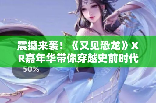 震撼来袭！《又见恐龙》XR嘉年华带你穿越史前时代探秘远古巨兽