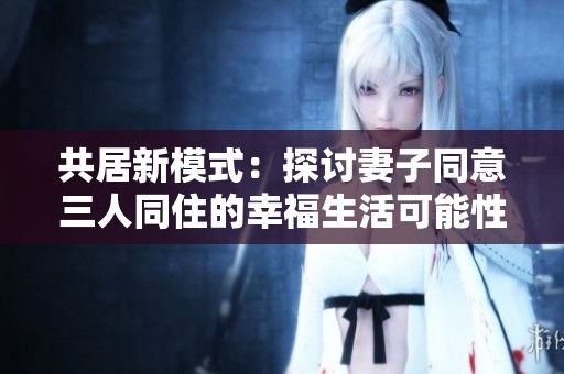 共居新模式：探讨妻子同意三人同住的幸福生活可能性