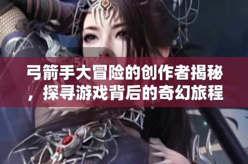 弓箭手大冒险的创作者揭秘，探寻游戏背后的奇幻旅程