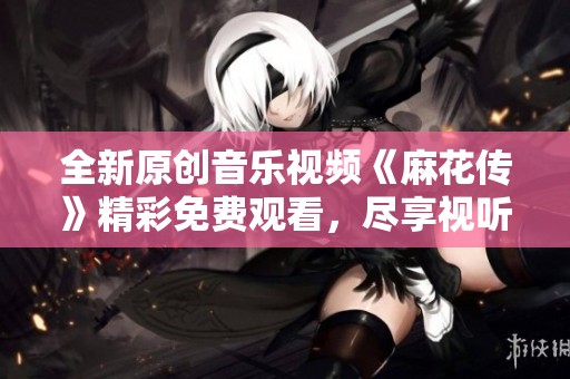 全新原创音乐视频《麻花传》精彩免费观看，尽享视听盛宴