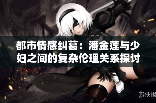 都市情感纠葛：潘金莲与少妇之间的复杂伦理关系探讨
