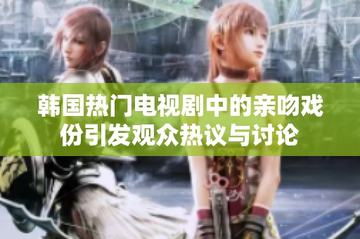 韩国热门电视剧中的亲吻戏份引发观众热议与讨论