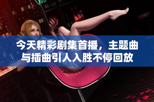 今天精彩剧集首播，主题曲与插曲引人入胜不停回放