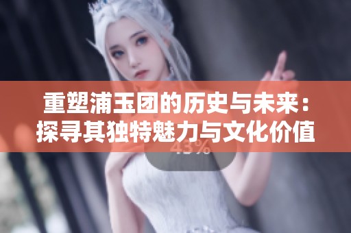 重塑浦玉团的历史与未来：探寻其独特魅力与文化价值